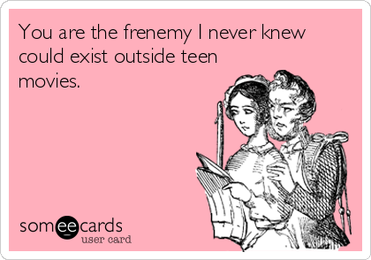 You're the frenemy I never knew existed outside of teen movies.